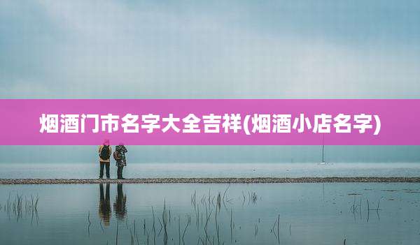 烟酒门市名字大全吉祥(烟酒小店名字)