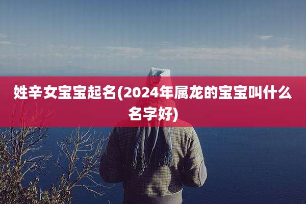 姓辛女宝宝起名(2024年属龙的宝宝叫什么名字好)