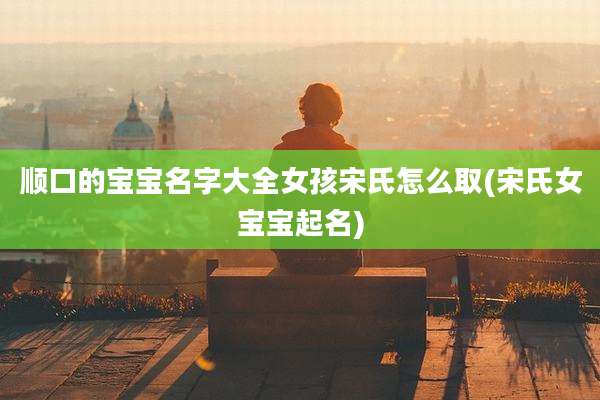 顺口的宝宝名字大全女孩宋氏怎么取(宋氏女宝宝起名)