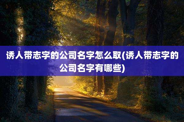 诱人带志字的公司名字怎么取(诱人带志字的公司名字有哪些)