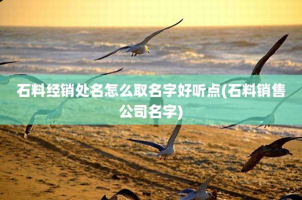 石料经销处名怎么取名字好听点(石料销售公司名字)