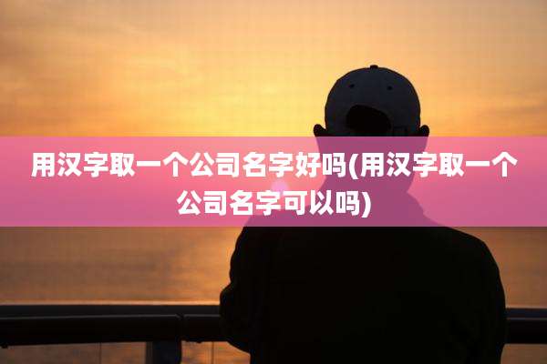 用汉字取一个公司名字好吗(用汉字取一个公司名字可以吗)