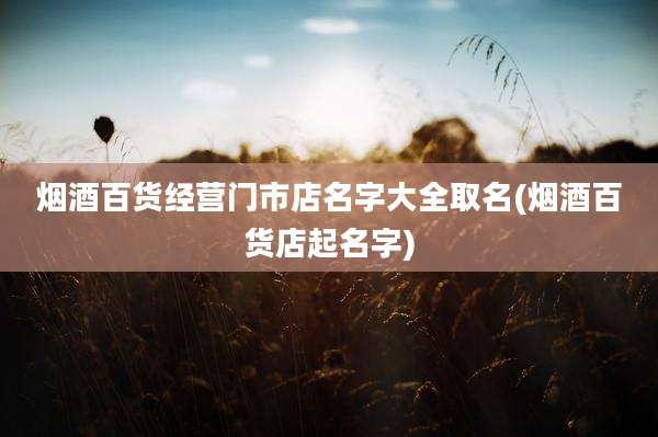 烟酒百货经营门市店名字大全取名(烟酒百货店起名字)