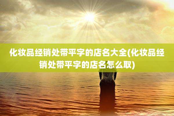 化妆品经销处带平字的店名大全(化妆品经销处带平字的店名怎么取)