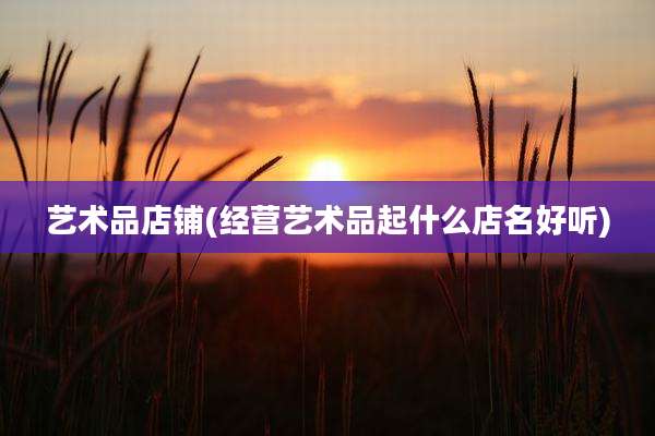 艺术品店铺(经营艺术品起什么店名好听)