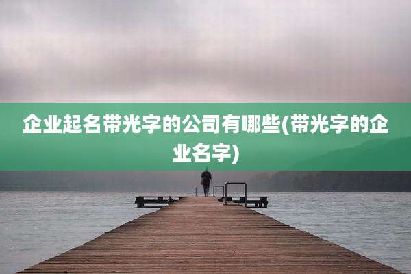 企业起名带光字的公司有哪些(带光字的企业名字)