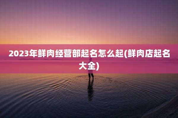 2023年鲜肉经营部起名怎么起(鲜肉店起名大全)