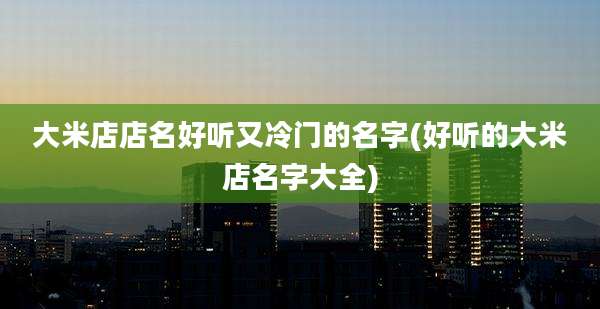 大米店店名好听又冷门的名字(好听的大米店名字大全)