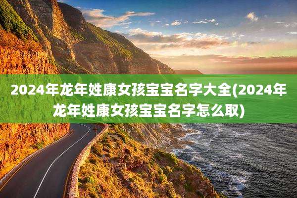2024年龙年姓康女孩宝宝名字大全(2024年龙年姓康女孩宝宝名字怎么取)