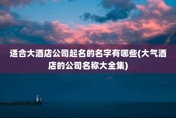 适合大酒店公司起名的名字有哪些(大气酒店的公司名称大全集)