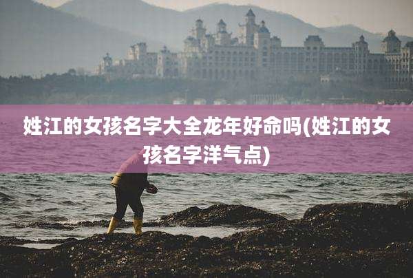 姓江的女孩名字大全龙年好命吗(姓江的女孩名字洋气点)