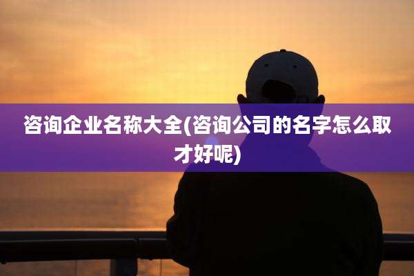 咨询企业名称大全(咨询公司的名字怎么取才好呢)