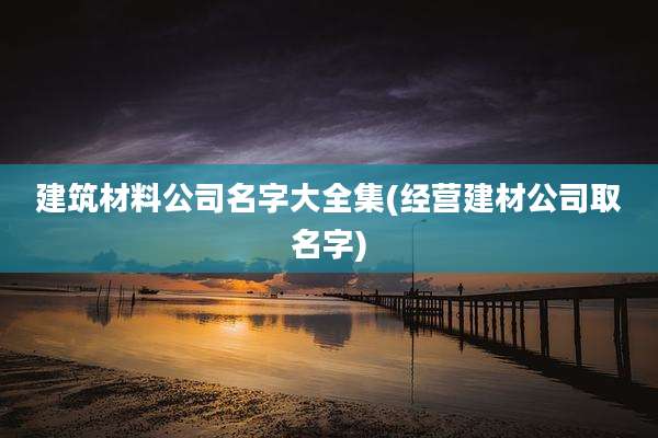 建筑材料公司名字大全集(经营建材公司取名字)