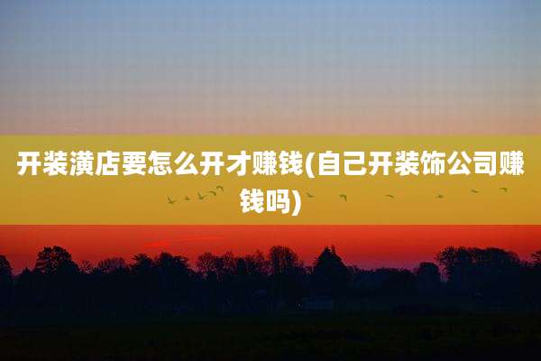 开装潢店要怎么开才赚钱(自己开装饰公司赚钱吗)
