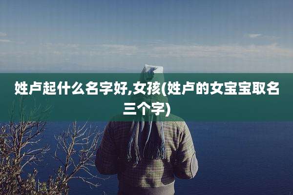 姓卢起什么名字好,女孩(姓卢的女宝宝取名三个字)