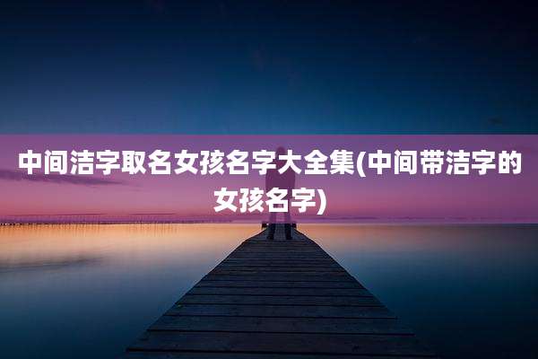 中间洁字取名女孩名字大全集(中间带洁字的女孩名字)