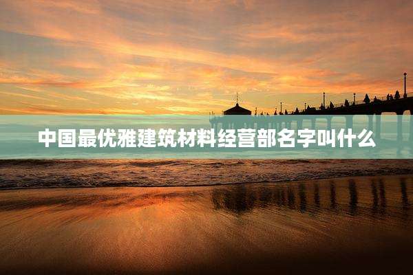 中国最优雅建筑材料经营部名字叫什么