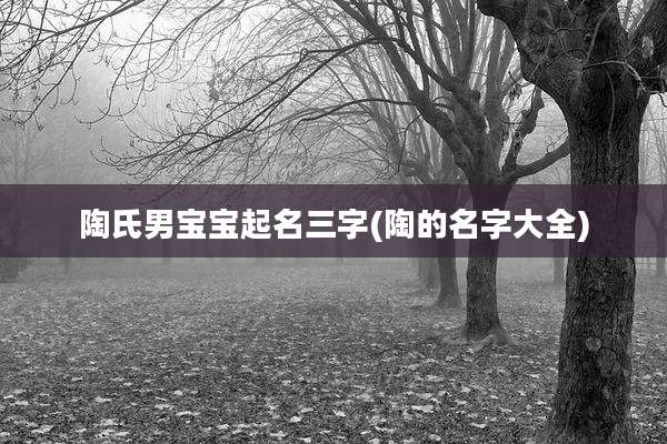 陶氏男宝宝起名三字(陶的名字大全)