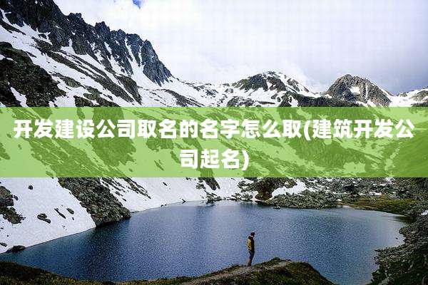 开发建设公司取名的名字怎么取(建筑开发公司起名)