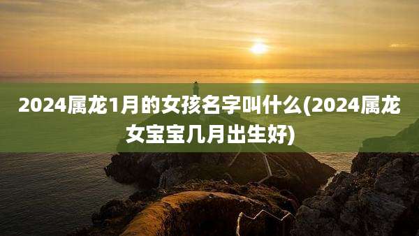 2024属龙1月的女孩名字叫什么(2024属龙女宝宝几月出生好)
