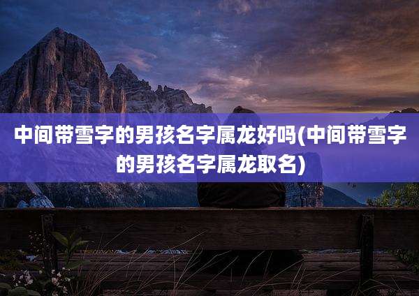 中间带雪字的男孩名字属龙好吗(中间带雪字的男孩名字属龙取名)
