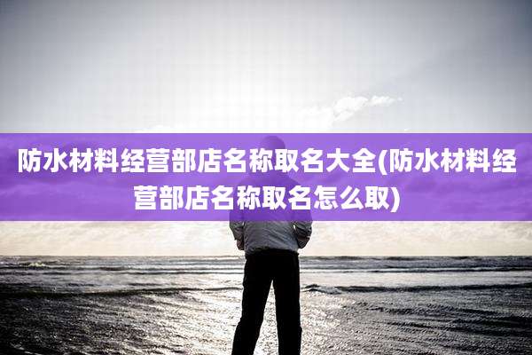 防水材料经营部店名称取名大全(防水材料经营部店名称取名怎么取)