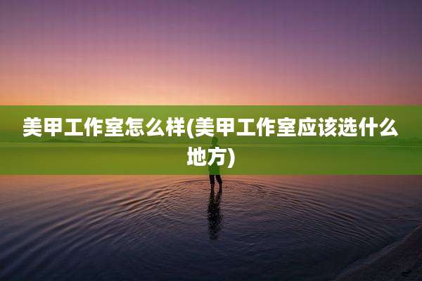 美甲工作室怎么样(美甲工作室应该选什么地方)