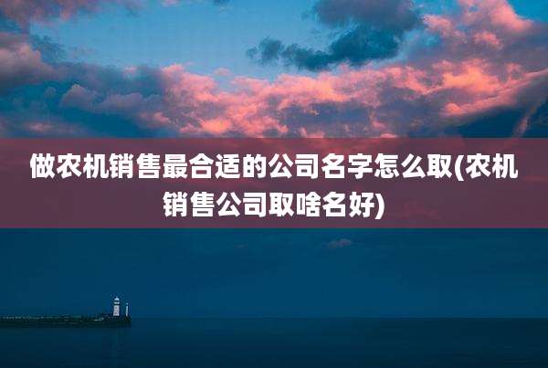 做农机销售最合适的公司名字怎么取(农机销售公司取啥名好)