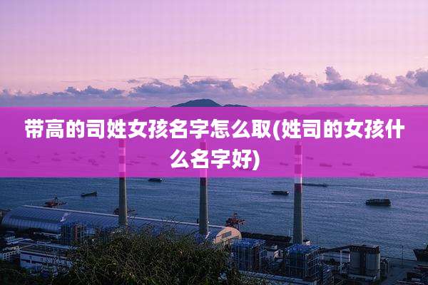 带高的司姓女孩名字怎么取(姓司的女孩什么名字好)