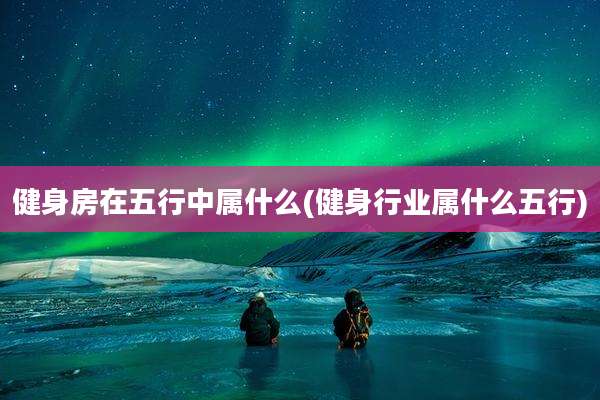 健身房在五行中属什么(健身行业属什么五行)