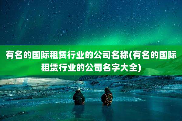 有名的国际租赁行业的公司名称(有名的国际租赁行业的公司名字大全)