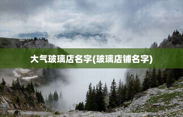 大气玻璃店名字(玻璃店铺名字)