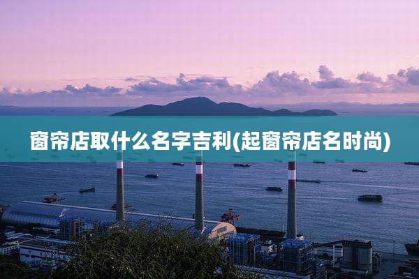 窗帘店取什么名字吉利(起窗帘店名时尚)