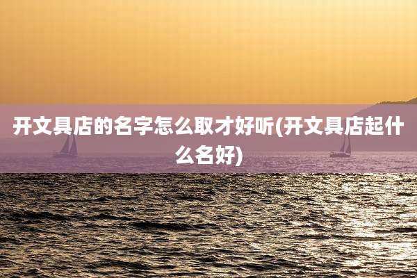 开文具店的名字怎么取才好听(开文具店起什么名好)