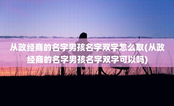 从政经商的名字男孩名字双字怎么取(从政经商的名字男孩名字双字可以吗)