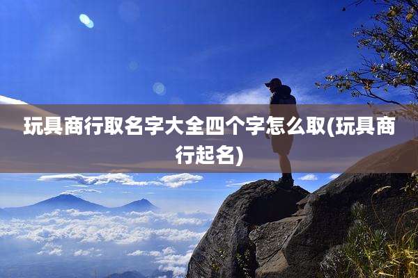 玩具商行取名字大全四个字怎么取(玩具商行起名)