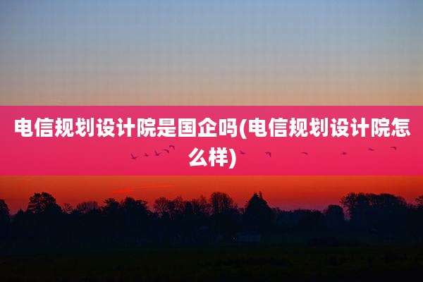 电信规划设计院是国企吗(电信规划设计院怎么样)