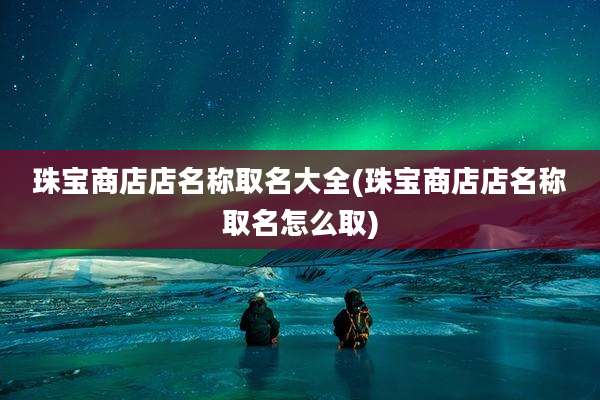 珠宝商店店名称取名大全(珠宝商店店名称取名怎么取)