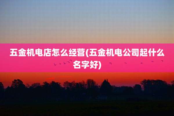 五金机电店怎么经营(五金机电公司起什么名字好)