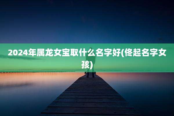 2024年属龙女宝取什么名字好(佟起名字女孩)