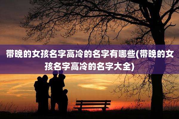 带晚的女孩名字高冷的名字有哪些(带晚的女孩名字高冷的名字大全)