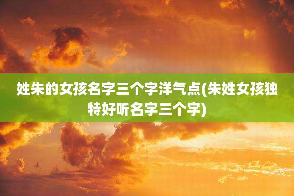 姓朱的女孩名字三个字洋气点(朱姓女孩独特好听名字三个字)