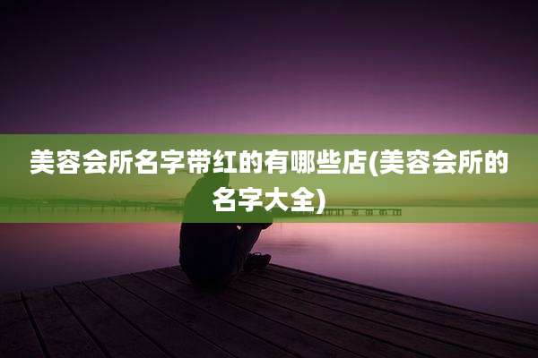 美容会所名字带红的有哪些店(美容会所的名字大全)