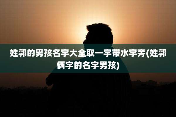 姓郭的男孩名字大全取一字带水字旁(姓郭俩字的名字男孩)