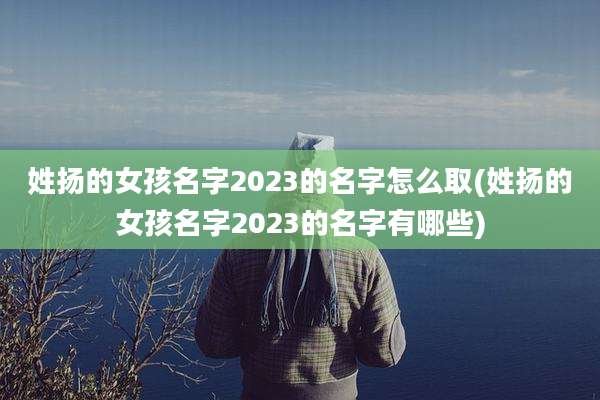 姓扬的女孩名字2023的名字怎么取(姓扬的女孩名字2023的名字有哪些)
