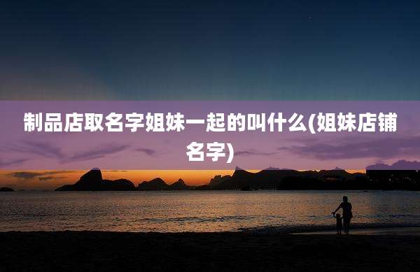 制品店取名字姐妹一起的叫什么(姐妹店铺名字)