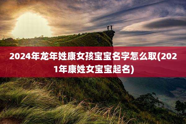 2024年龙年姓康女孩宝宝名字怎么取(2021年康姓女宝宝起名)