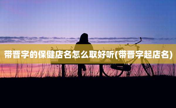 带晋字的保健店名怎么取好听(带晋字起店名)