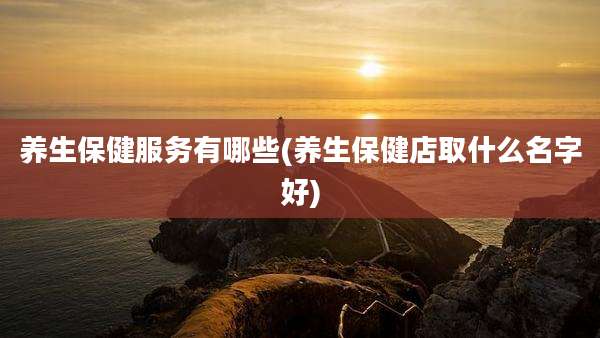 养生保健服务有哪些(养生保健店取什么名字好)