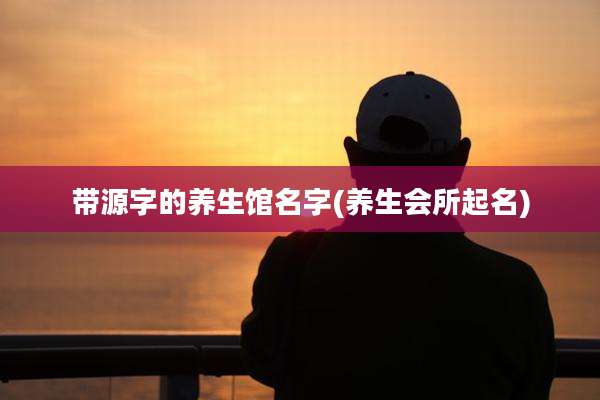 带源字的养生馆名字(养生会所起名)